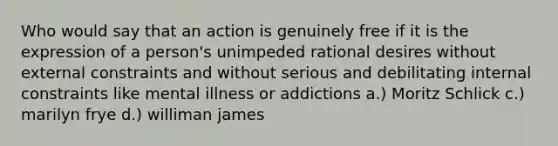 Who would say that an action is genuinely free if it is the expression of a person's unimpeded rational desires without external constraints and without serious and debilitating internal constraints like mental illness or addictions a.) Moritz Schlick c.) marilyn frye d.) williman james