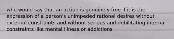 who would say that an action is genuinely free if it is the expression of a person's unimpeded rational desires without external constraints and without serious and debilitating internal constraints like mental illness or addictions