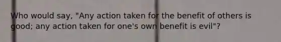 Who would say, "Any action taken for the benefit of others is good; any action taken for one's own benefit is evil"?