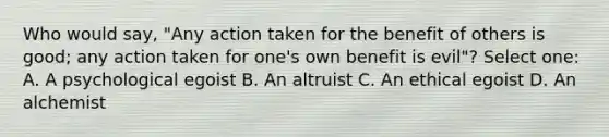 Who would say, "Any action taken for the benefit of others is good; any action taken for one's own benefit is evil"? Select one: A. A psychological egoist B. An altruist C. An ethical egoist D. An alchemist