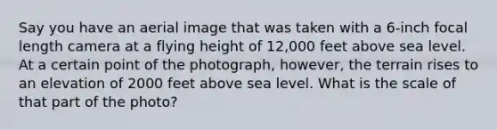 Say you have an aerial image that was taken with a 6-inch focal length camera at a flying height of 12,000 feet above sea level. At a certain point of the photograph, however, the terrain rises to an elevation of 2000 feet above sea level. What is the scale of that part of the photo?