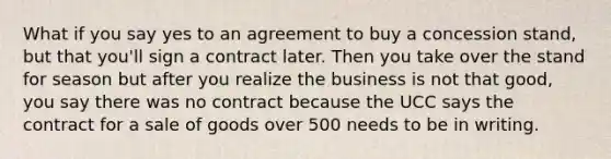 What if you say yes to an agreement to buy a concession stand, but that you'll sign a contract later. Then you take over the stand for season but after you realize the business is not that good, you say there was no contract because the UCC says the contract for a sale of goods over 500 needs to be in writing.