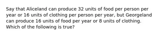 Say that Aliceland can produce 32 units of food per person per year or 16 units of clothing per person per year, but Georgeland can produce 16 units of food per year or 8 units of clothing. Which of the following is true?