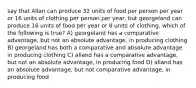 say that Allan can produce 32 units of food per person per year or 16 units of clothing per person per year, but georgeland can produce 16 units of food per year or 8 units of clothing. which of the following is true? A) georgeland has a comparative advantage, but not an absolute advantage, in producing clothing B) georgeland has both a comparative and absolute advantage in producing clothing C) alland has a comparative advantage, but not an absolute advantage, in producing food D) alland has an absolute advantage, but not comparative advantage, in producing food