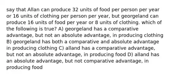 say that Allan can produce 32 units of food per person per year or 16 units of clothing per person per year, but georgeland can produce 16 units of food per year or 8 units of clothing. which of the following is true? A) georgeland has a comparative advantage, but not an absolute advantage, in producing clothing B) georgeland has both a comparative and absolute advantage in producing clothing C) alland has a comparative advantage, but not an absolute advantage, in producing food D) alland has an absolute advantage, but not comparative advantage, in producing food