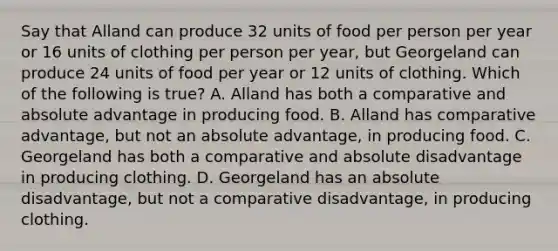 Say that Alland can produce 32 units of food per person per year or 16 units of clothing per person per year, but Georgeland can produce 24 units of food per year or 12 units of clothing. Which of the following is true? A. Alland has both a comparative and absolute advantage in producing food. B. Alland has comparative advantage, but not an absolute advantage, in producing food. C. Georgeland has both a comparative and absolute disadvantage in producing clothing. D. Georgeland has an absolute disadvantage, but not a comparative disadvantage, in producing clothing.