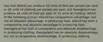 Say that Alland can produce 32 units of food per person per year or 16 units of clothing per person per year, but Georgeland can produce 24 units of food per year or 12 units of clothing. Which of the following is true? Alland has comparative advantage, but not an absolute advantage, in producing food. Alland has both a comparative and absolute advantage in producing food. Georgeland has both a comparative and absolute disadvantage in producing clothing. Georgeland has an absolute disadvantage, but not a comparative disadvantage, in producing clothing.