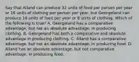 Say that Alland can produce 32 units of food per person per year or 16 units of clothing per person per year, but Georgeland can produce 16 units of food per year or 8 units of clothing. Which of the following is true? A. Georgeland has a comparative advantage, but not an absolute advantage, in producing clothing. B. Georgeland has both a comparative and absolute advantage in producing clothing. C. Alland has a comparative advantage, but not an absolute advantage, in producing food. D. Alland has an absolute advantage, but not comparative advantage, in producing food.