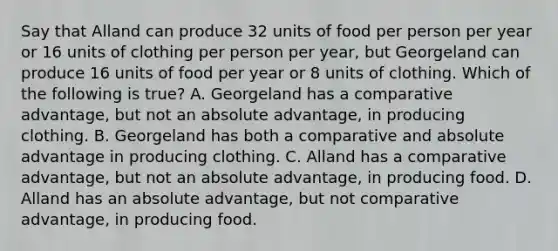 Say that Alland can produce 32 units of food per person per year or 16 units of clothing per person per year, but Georgeland can produce 16 units of food per year or 8 units of clothing. Which of the following is true? A. Georgeland has a comparative advantage, but not an absolute advantage, in producing clothing. B. Georgeland has both a comparative and absolute advantage in producing clothing. C. Alland has a comparative advantage, but not an absolute advantage, in producing food. D. Alland has an absolute advantage, but not comparative advantage, in producing food.