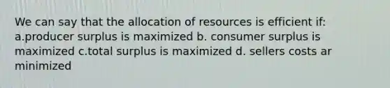 We can say that the allocation of resources is efficient if: a.producer surplus is maximized b. consumer surplus is maximized c.total surplus is maximized d. sellers costs ar minimized