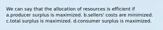 We can say that the allocation of resources is efficient if a.producer surplus is maximized. b.sellers' costs are minimized. c.total surplus is maximized. d.consumer surplus is maximized.