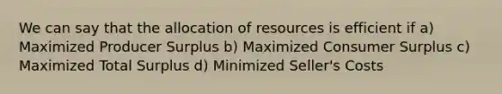 We can say that the allocation of resources is efficient if a) Maximized Producer Surplus b) Maximized Consumer Surplus c) Maximized Total Surplus d) Minimized Seller's Costs