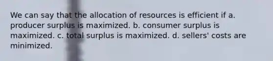 We can say that the allocation of resources is efficient if a. producer surplus is maximized. b. consumer surplus is maximized. c. total surplus is maximized. d. sellers' costs are minimized.