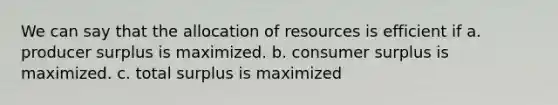 We can say that the allocation of resources is efficient if a. producer surplus is maximized. b. consumer surplus is maximized. c. total surplus is maximized