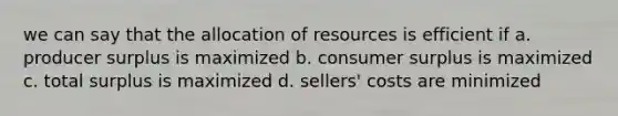 we can say that the allocation of resources is efficient if a. producer surplus is maximized b. consumer surplus is maximized c. total surplus is maximized d. sellers' costs are minimized