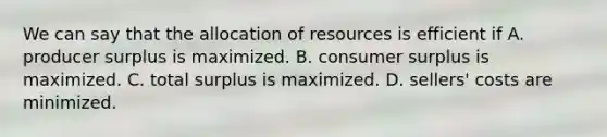 We can say that the allocation of resources is efficient if A. producer surplus is maximized. B. consumer surplus is maximized. C. total surplus is maximized. D. sellers' costs are minimized.