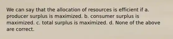 We can say that the allocation of resources is efficient if a. producer surplus is maximized. b. consumer surplus is maximized. c. total surplus is maximized. d. None of the above are correct.