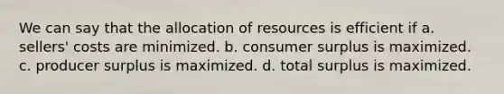 We can say that the allocation of resources is efficient if a. sellers' costs are minimized. b. consumer surplus is maximized. c. producer surplus is maximized. d. total surplus is maximized.