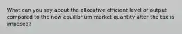 What can you say about the allocative efficient level of output compared to the new equilibrium market quantity after the tax is imposed?