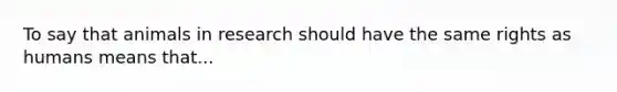 To say that animals in research should have the same rights as humans means that...