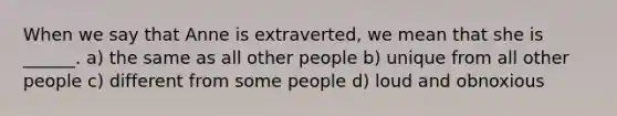 When we say that Anne is extraverted, we mean that she is ______. a) the same as all other people b) unique from all other people c) different from some people d) loud and obnoxious