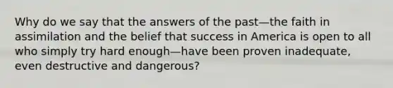 Why do we say that the answers of the past—the faith in assimilation and the belief that success in America is open to all who simply try hard enough—have been proven inadequate, even destructive and dangerous?