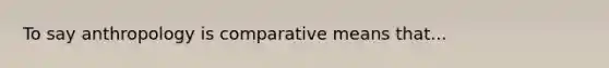 To say anthropology is comparative means that...