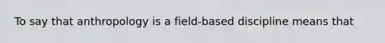 To say that anthropology is a field-based discipline means that