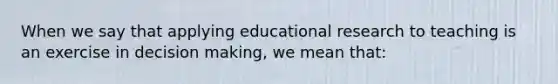 When we say that applying educational research to teaching is an exercise in decision​ making, we mean​ that: