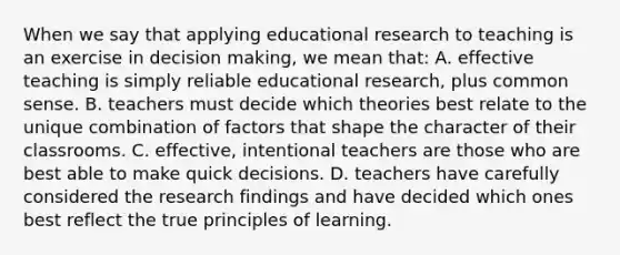 When we say that applying educational research to teaching is an exercise in decision​ making, we mean​ that: A. effective teaching is simply reliable educational​ research, plus common sense. B. teachers must decide which theories best relate to the unique combination of factors that shape the character of their classrooms. C. effective, intentional teachers are those who are best able to make quick decisions. D. teachers have carefully considered the research findings and have decided which ones best reflect the true principles of learning.