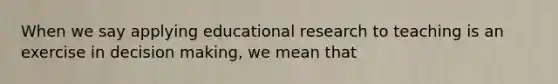 When we say applying educational research to teaching is an exercise in decision making, we mean that