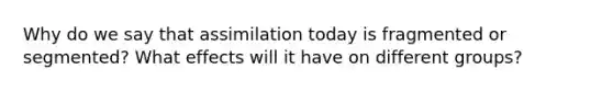 Why do we say that assimilation today is fragmented or segmented? What effects will it have on different groups?