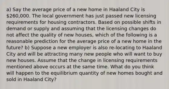 a) Say the average price of a new home in Haaland City is 260,000. The local government has just passed new licensing requirements for housing contractors. Based on possible shifts in demand or supply and assuming that the licensing changes do not affect the quality of new houses, which of the following is a reasonable prediction for the average price of a new home in the future? b) Suppose a new employer is also re-locating to Haaland City and will be attracting many new people who will want to buy new houses. Assume that the change in licensing requirements mentioned above occurs at the same time. What do you think will happen to the equilibrium quantity of new homes bought and sold in Haaland City?