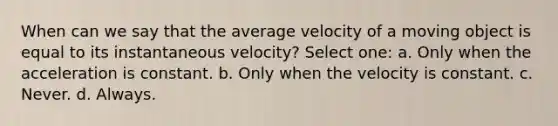 When can we say that the average velocity of a moving object is equal to its instantaneous velocity? Select one: a. Only when the acceleration is constant. b. Only when the velocity is constant. c. Never. d. Always.