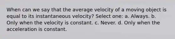 When can we say that the average velocity of a moving object is equal to its instantaneous velocity? Select one: a. Always. b. Only when the velocity is constant. c. Never. d. Only when the acceleration is constant.