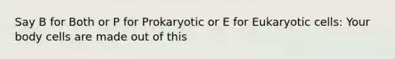 Say B for Both or P for Prokaryotic or E for Eukaryotic cells: Your body cells are made out of this