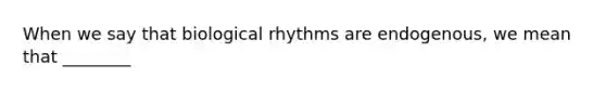 When we say that biological rhythms are endogenous, we mean that ________