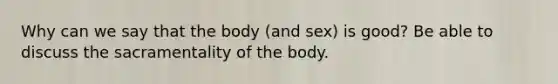 Why can we say that the body (and sex) is good? Be able to discuss the sacramentality of the body.