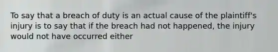 To say that a breach of duty is an actual cause of the plaintiff's injury is to say that if the breach had not happened, the injury would not have occurred either