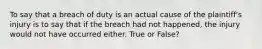 To say that a breach of duty is an actual cause of the plaintiff's injury is to say that if the breach had not happened, the injury would not have occurred either. True or False?