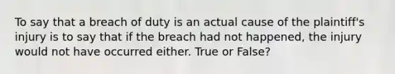 To say that a breach of duty is an actual cause of the plaintiff's injury is to say that if the breach had not happened, the injury would not have occurred either. True or False?