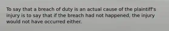 To say that a breach of duty is an actual cause of the plaintiff's injury is to say that if the breach had not happened, the injury would not have occurred either.