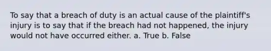 To say that a breach of duty is an actual cause of the plaintiff's injury is to say that if the breach had not happened, the injury would not have occurred either. a. True b. False