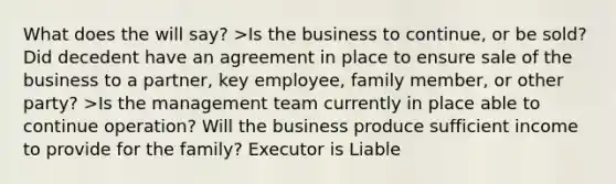 What does the will say? >Is the business to continue, or be sold? Did decedent have an agreement in place to ensure sale of the business to a partner, key employee, family member, or other party? >Is the management team currently in place able to continue operation? Will the business produce sufficient income to provide for the family? Executor is Liable