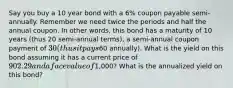 Say you buy a 10 year bond with a 6% coupon payable semi-annually. Remember we need twice the periods and half the annual coupon. In other words, this bond has a maturity of 10 years (thus 20 semi-annual terms), a semi-annual coupon payment of 30 (thus it pays60 annually). What is the yield on this bond assuming it has a current price of 902.29 and a face value of1,000? What is the annualized yield on this bond?