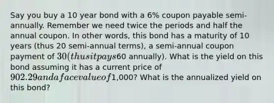 Say you buy a 10 year bond with a 6% coupon payable semi-annually. Remember we need twice the periods and half the annual coupon. In other words, this bond has a maturity of 10 years (thus 20 semi-annual terms), a semi-annual coupon payment of 30 (thus it pays60 annually). What is the yield on this bond assuming it has a current price of 902.29 and a face value of1,000? What is the annualized yield on this bond?