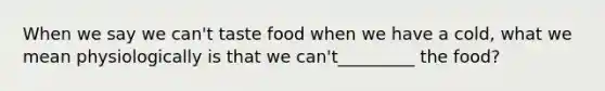 When we say we can't taste food when we have a cold, what we mean physiologically is that we can't_________ the food?