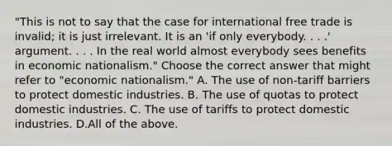 ​"This is not to say that the case for international free trade is​ invalid; it is just irrelevant. It is an​ 'if only everybody. . .​ .' argument. . . . In the real world almost everybody sees benefits in economic​ nationalism." Choose the correct answer that might refer to​ "economic nationalism." A. The use of​ non-tariff barriers to protect domestic industries. B. The use of quotas to protect domestic industries. C. The use of tariffs to protect domestic industries. D.All of the above.