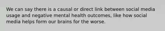 We can say there is a causal or direct link between social media usage and negative mental health outcomes, like how social media helps form our brains for the worse.