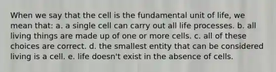 When we say that the cell is the fundamental unit of life, we mean that: a. a single cell can carry out all life processes. b. all living things are made up of one or more cells. c. all of these choices are correct. d. the smallest entity that can be considered living is a cell. e. life doesn't exist in the absence of cells.